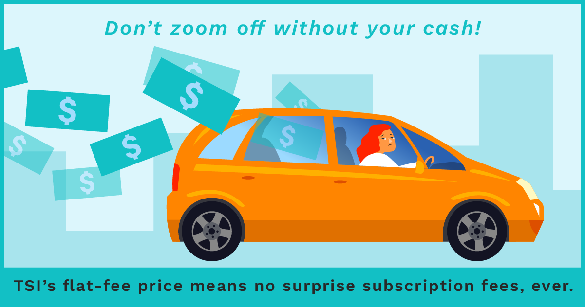 A driver leaves behind a trail of wasted money. Don't zoom away without your cash! TSI's flat-fee price means no surprise subscription fees, ever.